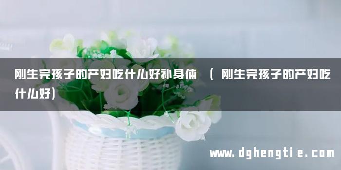 刚生完孩子的产妇吃什么好补身体 (刚生完孩子的产妇吃什么好)